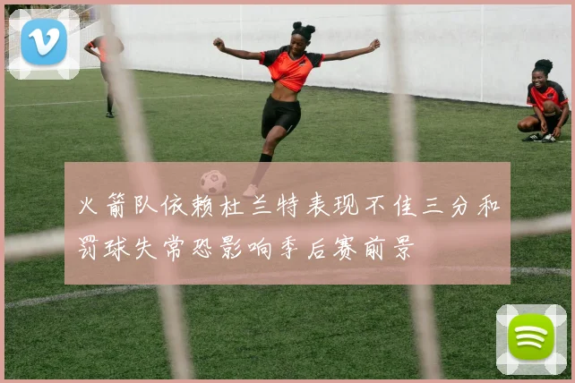 火箭队依赖杜兰特表现不佳三分和罚球失常恐影响季后赛前景