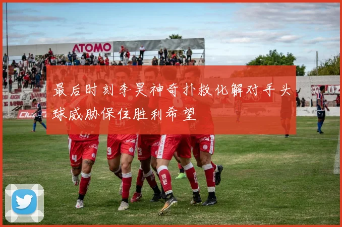 最后时刻李昊神奇扑救化解对手头球威胁保住胜利希望