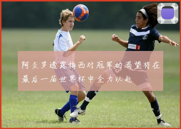 阿圭罗透露梅西对冠军的渴望将在最后一届世界杯中全力以赴