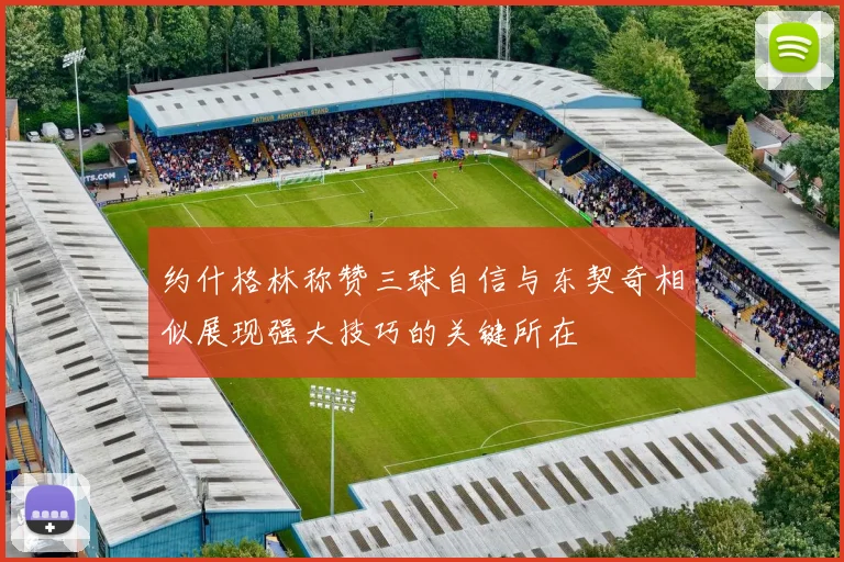 约什格林称赞三球自信与东契奇相似展现强大技巧的关键所在
