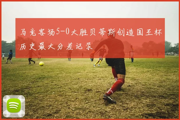 马竞客场5-0大胜贝蒂斯创造国王杯历史最大分差记录