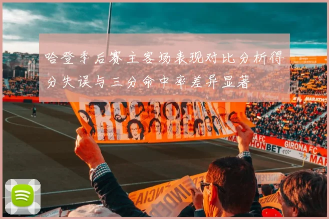 哈登季后赛主客场表现对比分析得分失误与三分命中率差异显著