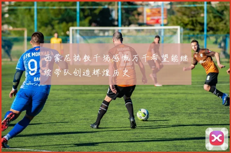 西蒙尼执教千场感慨万千希望能继续带队创造辉煌历史