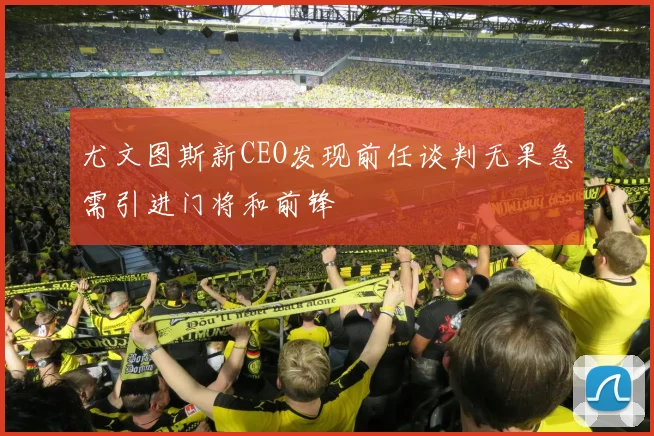 尤文图斯新CEO发现前任谈判无果急需引进门将和前锋
