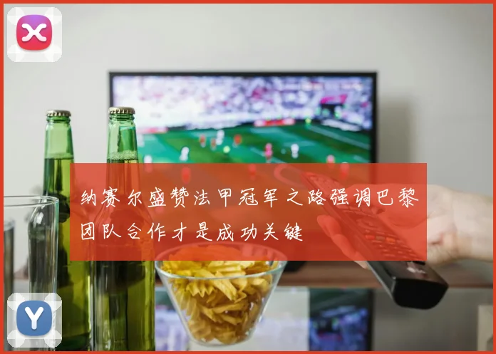 纳赛尔盛赞法甲冠军之路强调巴黎团队合作才是成功关键