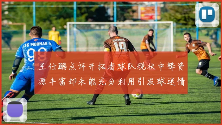 王仕鹏点评开拓者球队现状中锋资源丰富却未能充分利用引发球迷情感交织