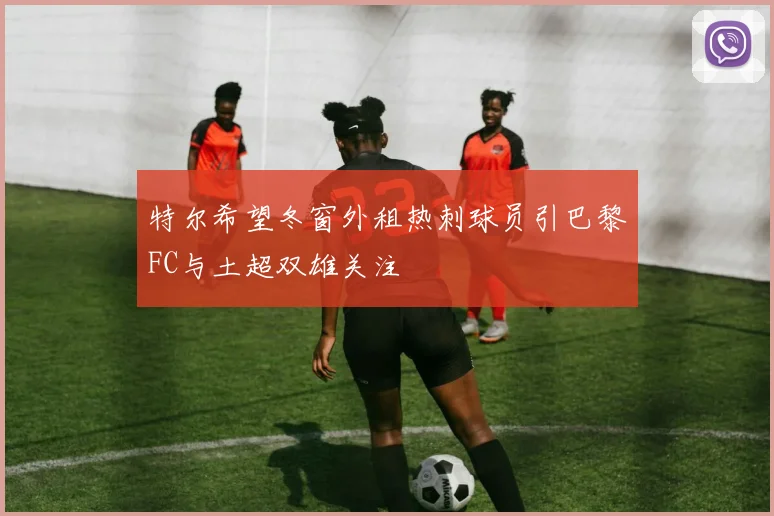 特尔希望冬窗外租热刺球员引巴黎FC与土超双雄关注