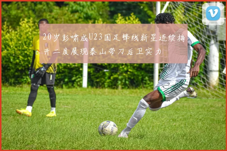 20岁彭啸成U23国足锋线新星连续梅开二度展现泰山带刀后卫实力