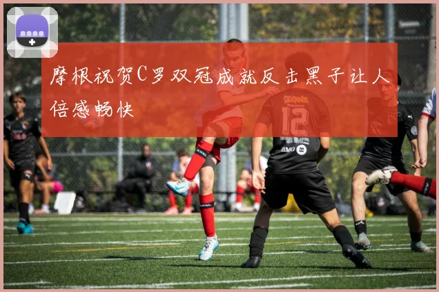 摩根祝贺C罗双冠成就反击黑子让人倍感畅快