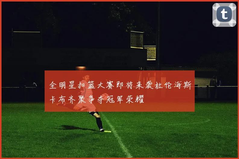 全明星扣篮大赛即将来袭杜伦海斯卡布齐聚争夺冠军荣耀