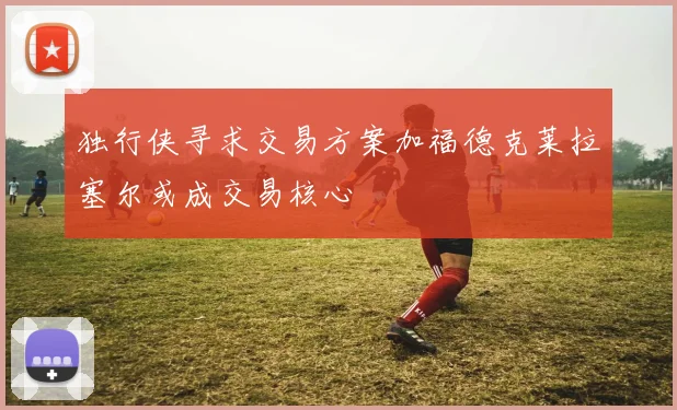 独行侠寻求交易方案加福德克莱拉塞尔或成交易核心